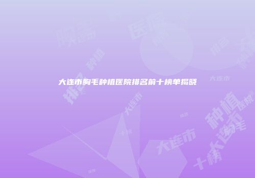 大连市胸毛种植医院排名前十榜单揭晓