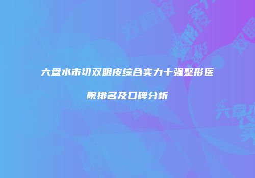 六盘水市切双眼皮综合实力十强整形医院排名及口碑分析
