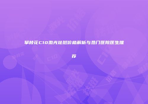 攀枝花C10激光祛斑价格解析与热门医院医生推荐