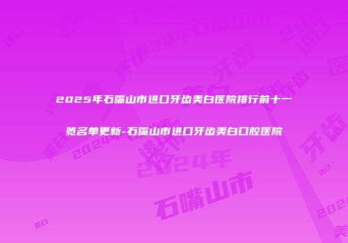 2025年石嘴山市进口牙齿美白医院排行前十一览名单更新-石嘴山市进口牙齿美白口腔医院