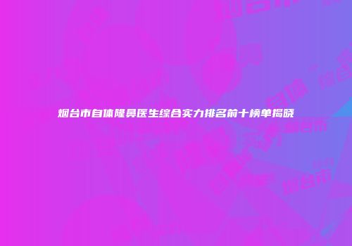烟台市自体隆鼻医生综合实力排名前十榜单揭晓