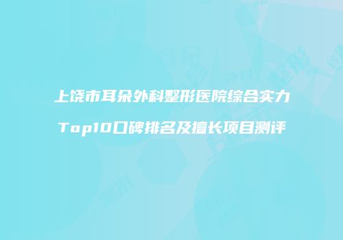 上饶市耳朵外科整形医院综合实力Top10口碑排名及擅长项目测评