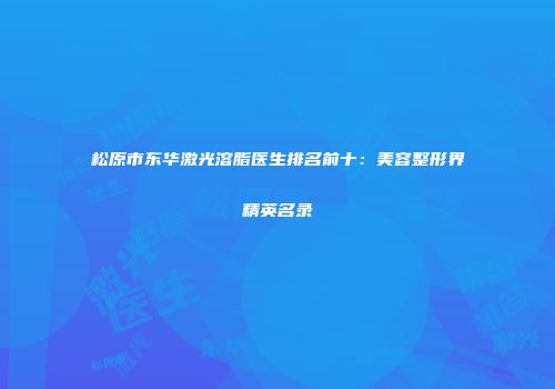松原市东华激光溶脂医生排名前十：美容整形界精英名录