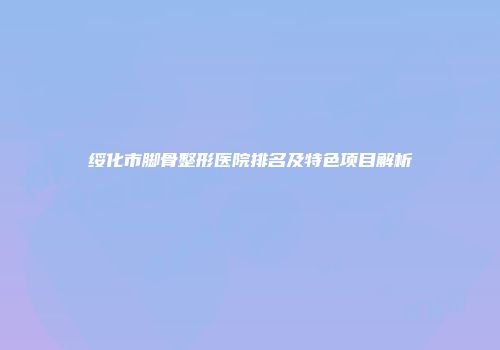 绥化市脚骨整形医院排名及特色项目解析