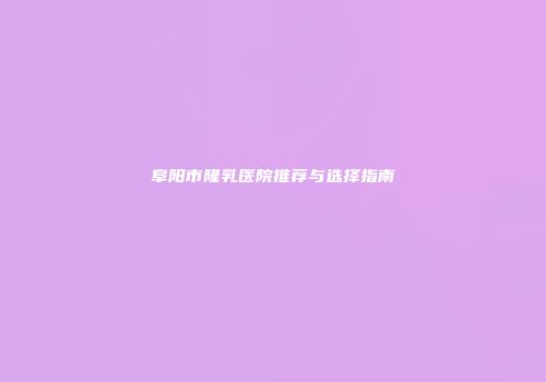 阜阳市隆乳医院推荐与选择指南