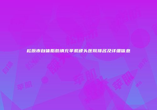 松原市自体脂肪填充苹肌额头医院排名及详细信息