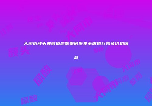 大同市额头注射玻尿酸整形医生王牌排行榜及价格信息