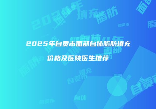 2025年自贡市面部自体脂肪填充价格及医院医生推荐