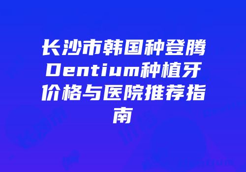 长沙市韩国种登腾Dentium种植牙价格与医院推荐指南