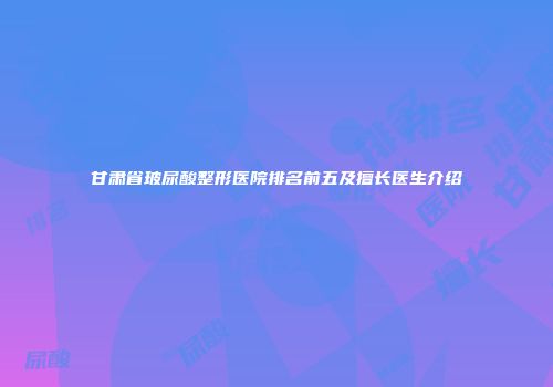 甘肃省玻尿酸整形医院排名前五及擅长医生介绍