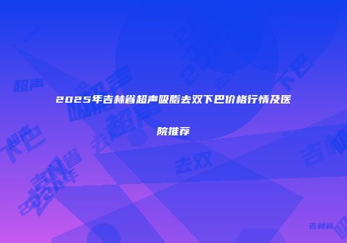 2025年吉林省超声吸脂去双下巴价格行情及医院推荐
