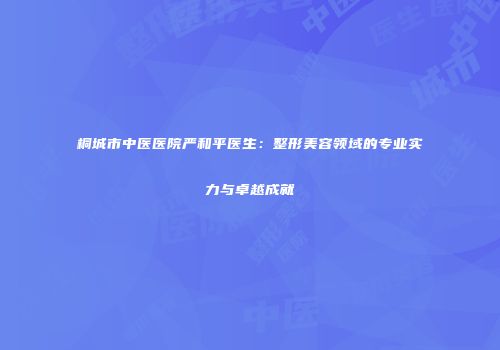 桐城市中医医院严和平医生：整形美容领域的专业实力与卓越成就