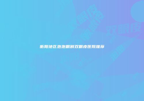 衡阳地区泡泡眼割双眼皮医院推荐