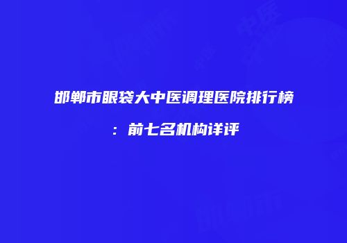 邯郸市眼袋大中医调理医院排行榜：前七名机构详评