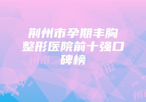荆州市孕期丰胸整形医院前十强口碑榜