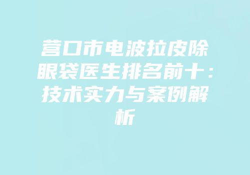 营口市电波拉皮除眼袋医生排名前十：技术实力与案例解析