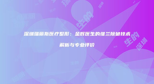 深圳瑞丽斯医疗整形：金辉医生的维兰除皱技术解析与专业评价
