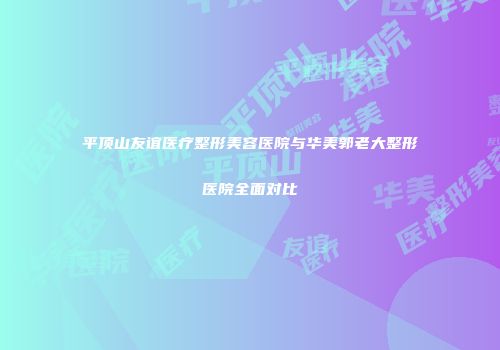 平顶山友谊医疗整形美容医院与华美郭老大整形医院全面对比