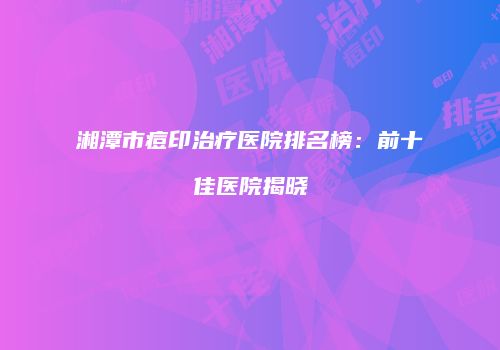 湘潭市痘印治疗医院排名榜：前十佳医院揭晓
