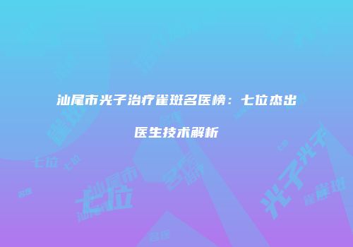 汕尾市光子治疗雀斑名医榜：七位杰出医生技术解析