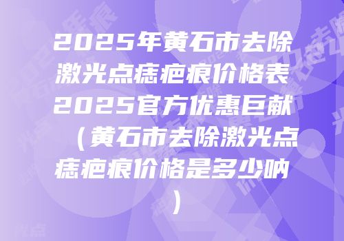2025年黄石市去除激光点痣疤痕价格表2025官方优惠巨献（黄石市去除激光点痣疤痕价格是多少呐）