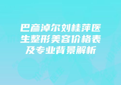 巴彦淖尔刘桂萍医生整形美容价格表及专业背景解析