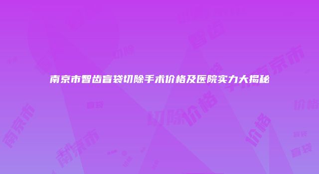 南京市智齿盲袋切除手术价格及医院实力大揭秘