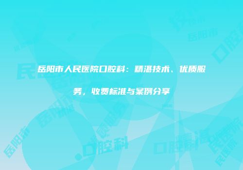 岳阳市人民医院口腔科：精湛技术、优质服务，收费标准与案例分享
