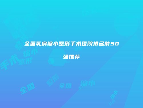 全国乳房缩小整形手术医院排名前50强推荐
