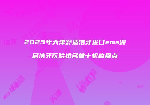 2025年天津舒适洁牙进口ems深层洁牙医院排名前十机构盘点