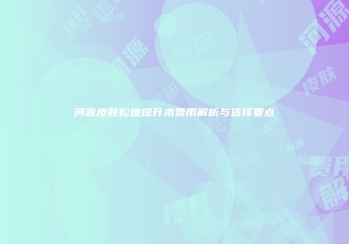 河源皮肤松弛提升术费用解析与选择要点