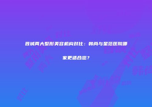 晋城两大整形美容机构对比：韩尚与星范医院哪家更适合您？