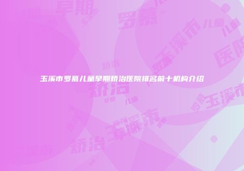 玉溪市罗慕儿童早期矫治医院排名前十机构介绍