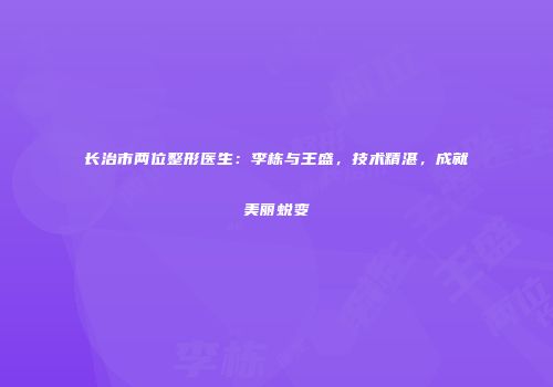 长治市两位整形医生：李栋与王盛，技术精湛，成就美丽蜕变