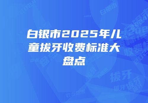 白银市2025年儿童拔牙收费标准大盘点