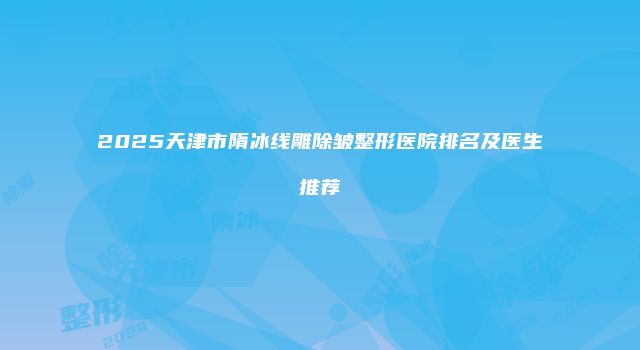 2025天津市隋冰线雕除皱整形医院排名及医生推荐