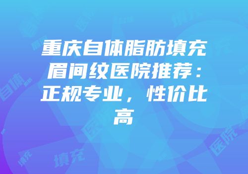 重庆自体脂肪填充眉间纹医院推荐：正规专业，性价比高