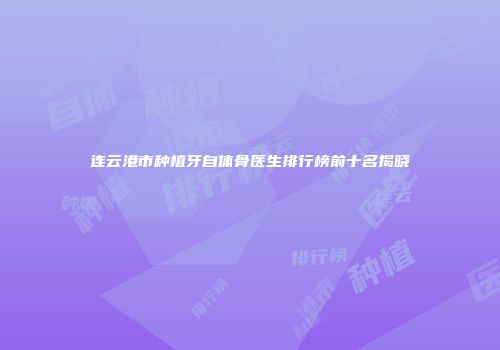 连云港市种植牙自体骨医生排行榜前十名揭晓