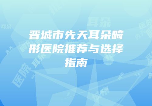 晋城市先天耳朵畸形医院推荐与选择指南