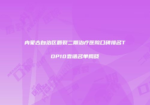 内蒙古自治区唇裂二期治疗医院口碑排名TOP10靠谱名单揭晓