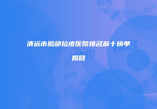 清远市脸部拉皮医院排名前十榜单揭晓