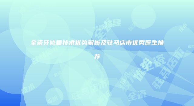 全瓷牙修复技术优势解析及驻马店市优秀医生推荐