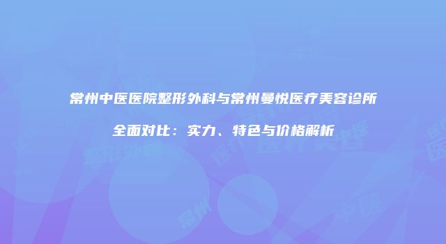 常州中医医院整形外科与常州曼悦医疗美容诊所全面对比：实力、特色与价格解析
