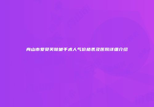 舟山市爱贝芙除皱手术人气价格表及医院详细介绍