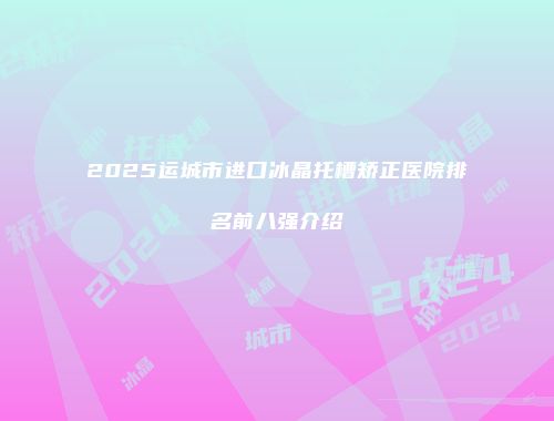 2025运城市进口冰晶托槽矫正医院排名前八强介绍