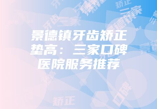 景德镇牙齿矫正垫高：三家口碑医院服务推荐