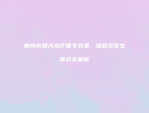 惠州市激光治疗腿毛效果、流程及医生排名全解析
