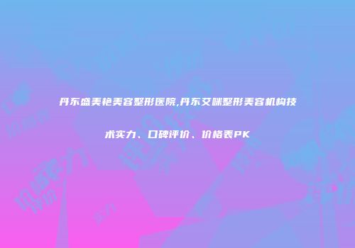 丹东盛美艳美容整形医院,丹东艾咪整形美容机构技术实力、口碑评价、价格表PK