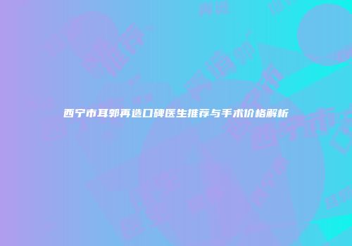西宁市耳郭再造口碑医生推荐与手术价格解析