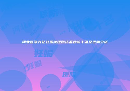 河北省激光祛妊娠纹医院排名榜前十名及优势分析